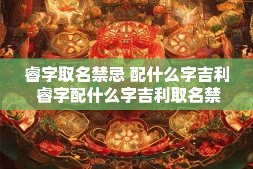 睿字取名禁忌 配什么字吉利 睿字配什么字吉利取名禁忌有哪些