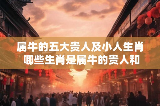 属牛的五大贵人及小人生肖 哪些生肖是属牛的贵人和小人