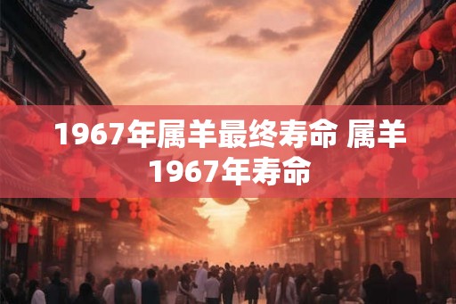 1967年属羊最终寿命 属羊1967年寿命