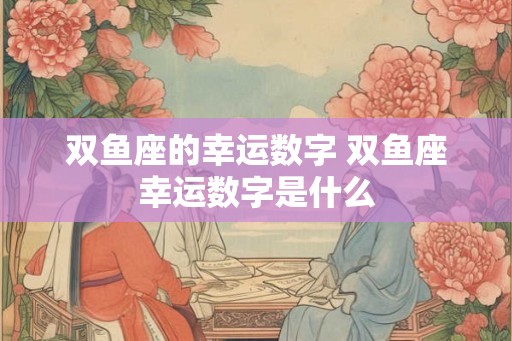 双鱼座的幸运数字 双鱼座幸运数字是什么