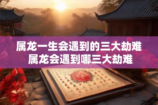 属龙一生会遇到的三大劫难 属龙会遇到哪三大劫难 属龙一生会遇到的三大劫难 属龙会遇到哪三大劫难