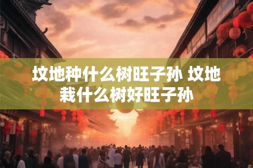 坟地种什么树旺子孙 坟地栽什么树好旺子孙