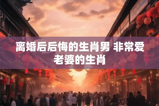离婚后后悔的生肖男 非常爱老婆的生肖 离婚后后悔的生肖男 非常爱老婆的生肖