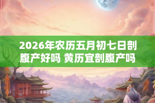 2026年农历五月初七日剖腹产好吗 黄历宜剖腹产吗