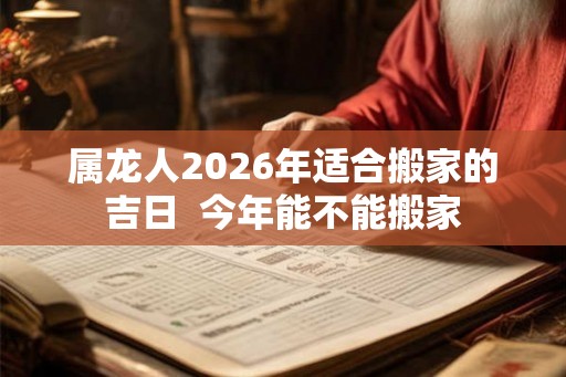 属龙人2026年适合搬家的吉日  今年能不能搬家