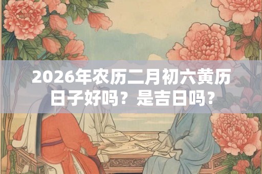 2026年农历二月初六黄历日子好吗？是吉日吗？