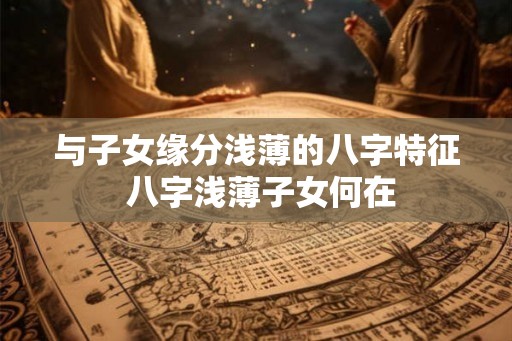 与子女缘分浅薄的八字特征 八字浅薄子女何在