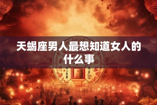 天蝎座男人最想知道女人的什么事