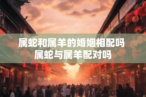 属蛇和属羊的婚姻相配吗 属蛇与属羊配对吗
