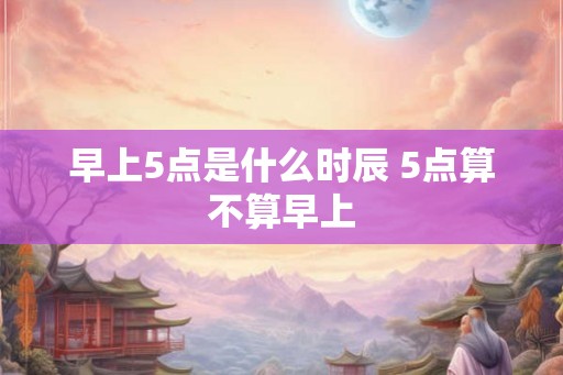 早上5点是什么时辰 5点算不算早上