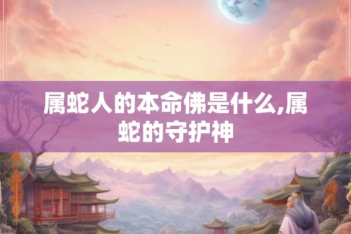属蛇人的本命佛是什么,属蛇的守护神 属蛇人的本命佛是什么,属蛇的守护神