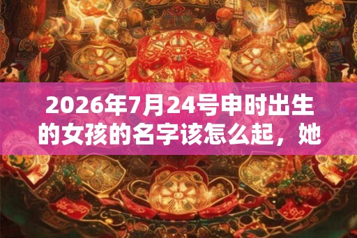 2026年7月24号申时出生的女孩的名字该怎么起,她的五行是什么? 2026年7月24号申时出生的女孩的名字该怎么起,她的五行是什么?