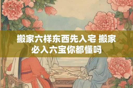 搬家六样东西先入宅 搬家必入六宝你都懂吗