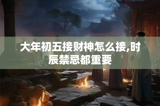 大年初五接财神怎么接,时辰禁忌都重要 大年初五接财神怎么接,时辰禁忌都重要