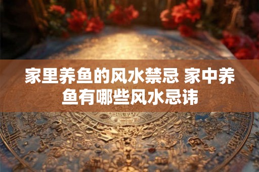 家里养鱼的风水禁忌 家中养鱼有哪些风水忌讳