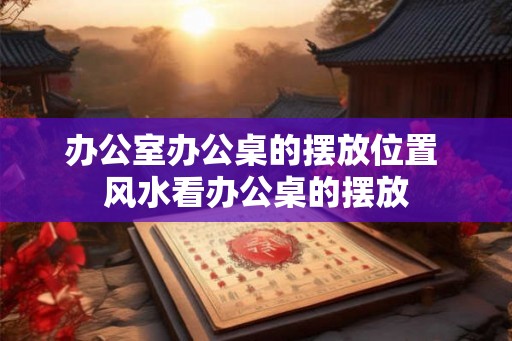 办公室办公桌的摆放位置 风水看办公桌的摆放