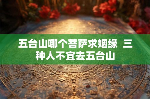 五台山哪个菩萨求姻缘 三种人不宜去五台山 五台山哪个菩萨求姻缘 三种人不宜去五台山
