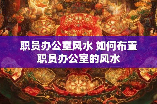职员办公室风水 如何布置职员办公室的风水 职员办公室风水 如何布置职员办公室的风水