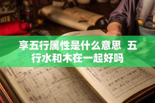 享五行属性是什么意思  五行水和木在一起好吗
