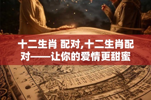 十二生肖 配对,十二生肖配对——让你的爱情更甜蜜