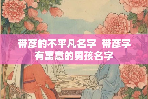 带彦的不平凡名字 带彦字有寓意的男孩名字 带彦的不平凡名字 带彦字有寓意的男孩名字