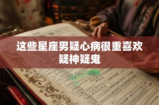 这些星座男疑心病很重喜欢疑神疑鬼 这些星座男疑心病很重喜欢疑神疑鬼