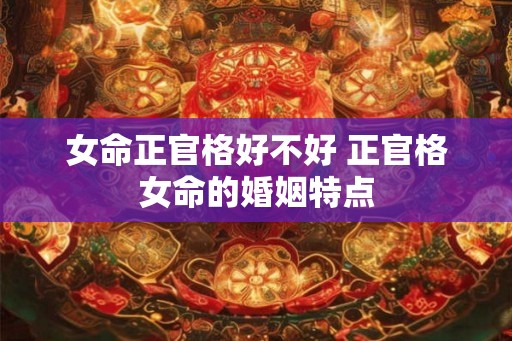 女命正官格好不好 正官格女命的婚姻特点 女命正官格好不好 正官格女命的婚姻特点