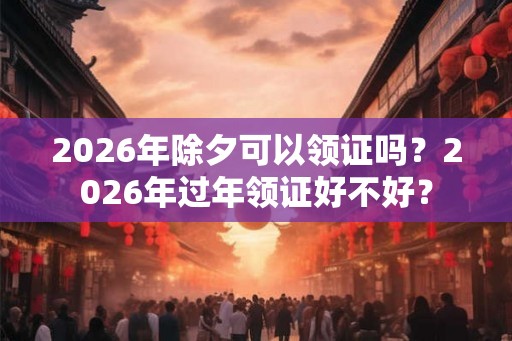 2026年除夕可以领证吗？2026年过年领证好不好？
