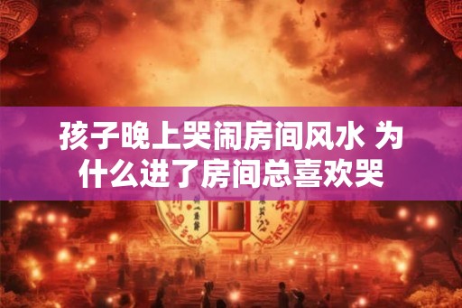 孩子晚上哭闹房间风水 为什么进了房间总喜欢哭