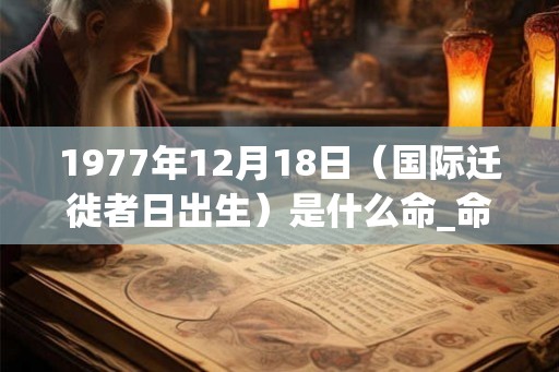 1977年12月18日(国际迁徙者日出生)是什么命_命运如何 1977年12月18日(国际迁徙者日出生)是什么命_命运如何