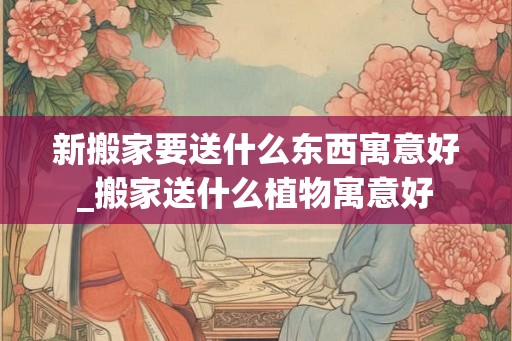 新搬家要送什么东西寓意好_搬家送什么植物寓意好