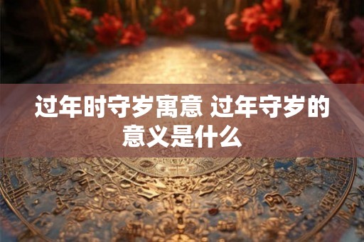 过年时守岁寓意 过年守岁的意义是什么 过年时守岁寓意 过年守岁的意义是什么