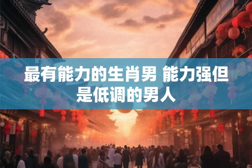 最有能力的生肖男 能力强但是低调的男人