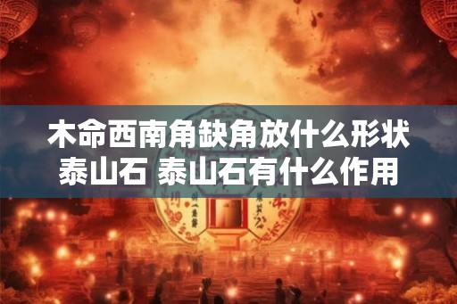 木命西南角缺角放什么形状泰山石 泰山石有什么作用