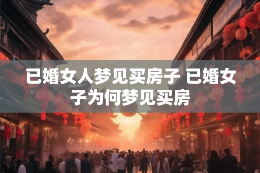 已婚女人梦见买房子 已婚女子为何梦见买房