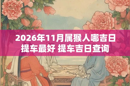 2026年11月属猴人哪吉日提车最好 提车吉日查询