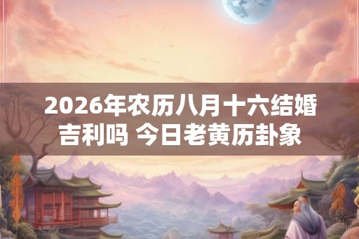 2026年农历八月十六结婚吉利吗 今日老黄历卦象 2026年农历八月十六结婚吉利吗 今日老黄历卦象