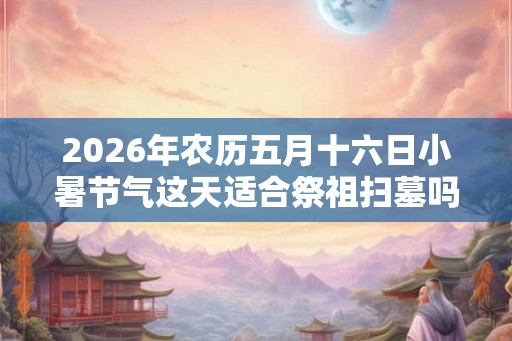 2026年农历五月十六日小暑节气这天适合祭祖扫墓吗？