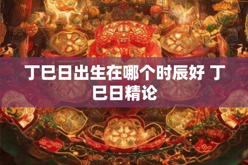 丁巳日出生在哪个时辰好 丁巳日精论