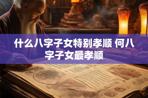 什么八字子女特别孝顺 何八字子女最孝顺
