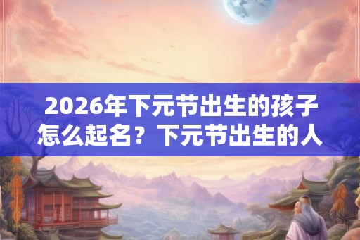 2026年下元节出生的孩子怎么起名？下元节出生的人命硬吗？