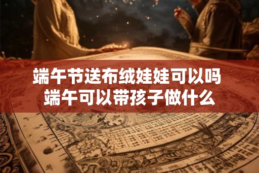 端午节送布绒娃娃可以吗 端午可以带孩子做什么