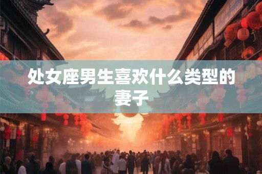 处女座男生喜欢什么类型的妻子