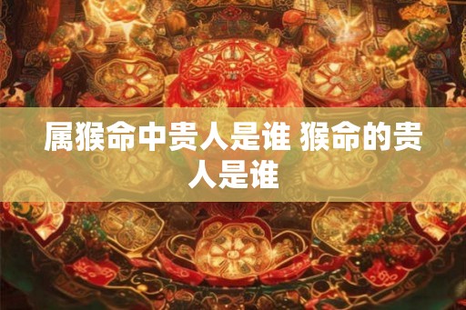 属猴命中贵人是谁 猴命的贵人是谁 属猴命中贵人是谁 猴命的贵人是谁