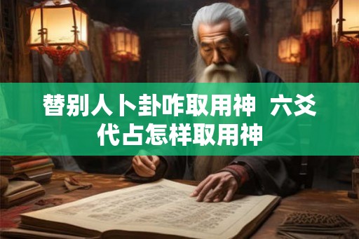 替别人卜卦咋取用神  六爻代占怎样取用神