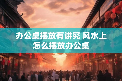 办公桌摆放有讲究 风水上怎么摆放办公桌