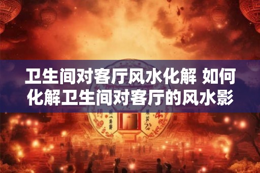 卫生间对客厅风水化解 如何化解卫生间对客厅的风水影响