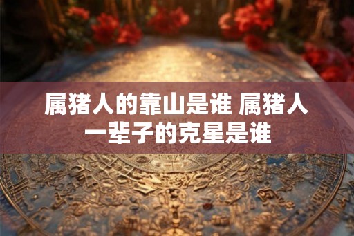 属猪人的靠山是谁 属猪人一辈子的克星是谁