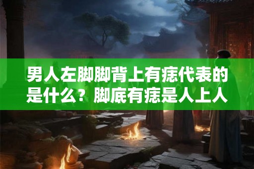 男人左脚脚背上有痣代表的是什么？脚底有痣是人上人的标志？