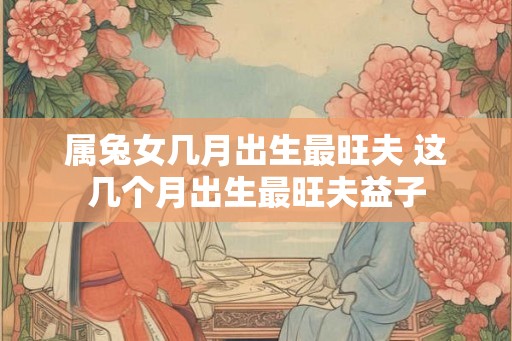 属兔女几月出生最旺夫 这几个月出生最旺夫益子